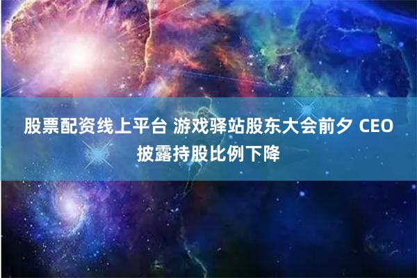 股票配资线上平台 游戏驿站股东大会前夕 CEO披露持股比例下降