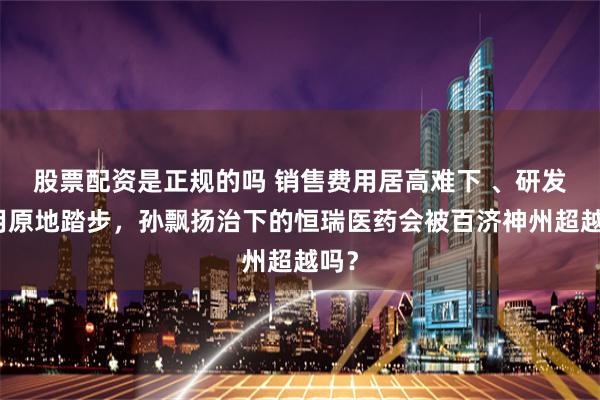 股票配资是正规的吗 销售费用居高难下 、研发费用原地踏步，孙飘扬治下的恒瑞医药会被百济神州超越吗？