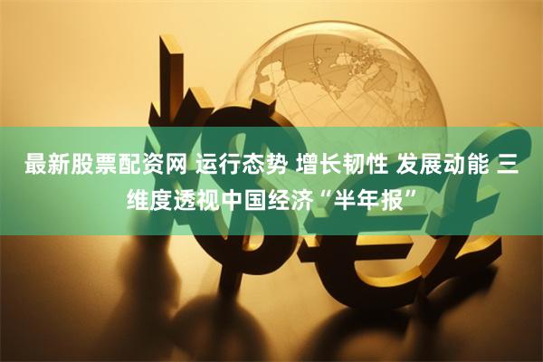 最新股票配资网 运行态势 增长韧性 发展动能 三维度透视中国经济“半年报”