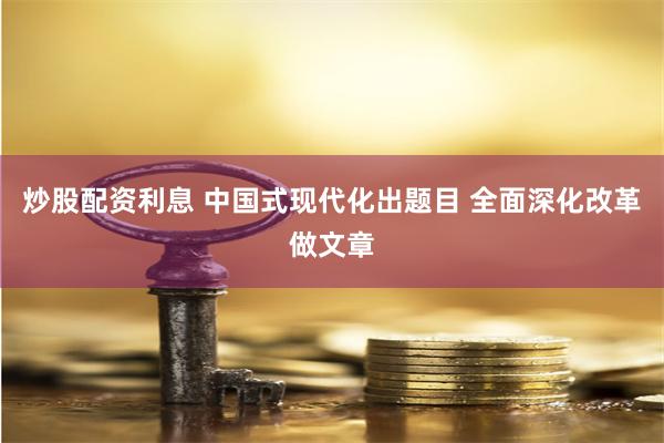 炒股配资利息 中国式现代化出题目 全面深化改革做文章