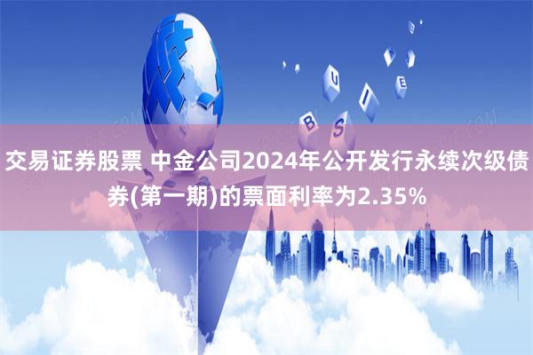 交易证券股票 中金公司2024年公开发行永续次级债券(第一期)的票面利率为2.35%