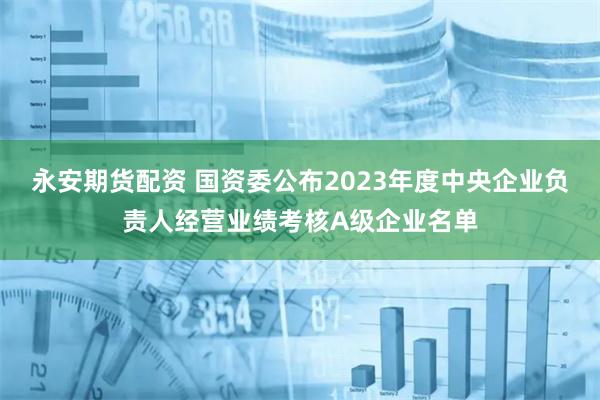 永安期货配资 国资委公布2023年度中央企业负责人经营业绩考核A级企业名单