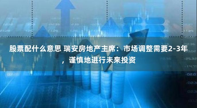 股票配什么意思 瑞安房地产主席：市场调整需要2-3年，谨慎地进行未来投资