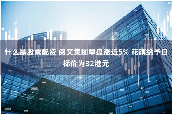 什么是股票配资 阅文集团早盘涨近5% 花旗给予目标价为32港元