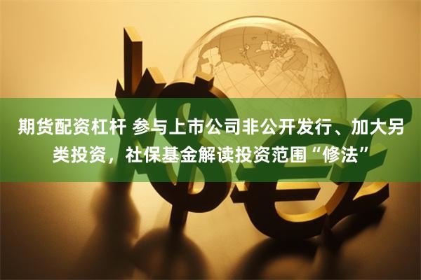 期货配资杠杆 参与上市公司非公开发行、加大另类投资，社保基金解读投资范围“修法”