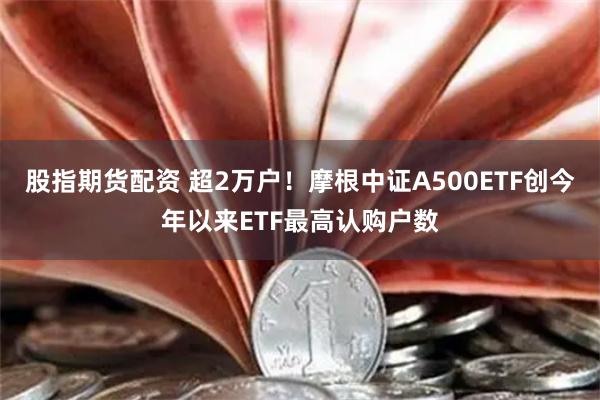 股指期货配资 超2万户！摩根中证A500ETF创今年以来ETF最高认购户数