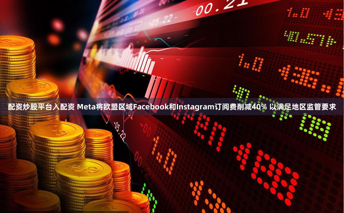 配资炒股平台入配资 Meta将欧盟区域Facebook和Instagram订阅费削减40% 以满足地区监管要求