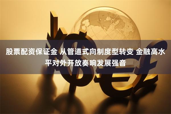 股票配资保证金 从管道式向制度型转变 金融高水平对外开放奏响发展强音