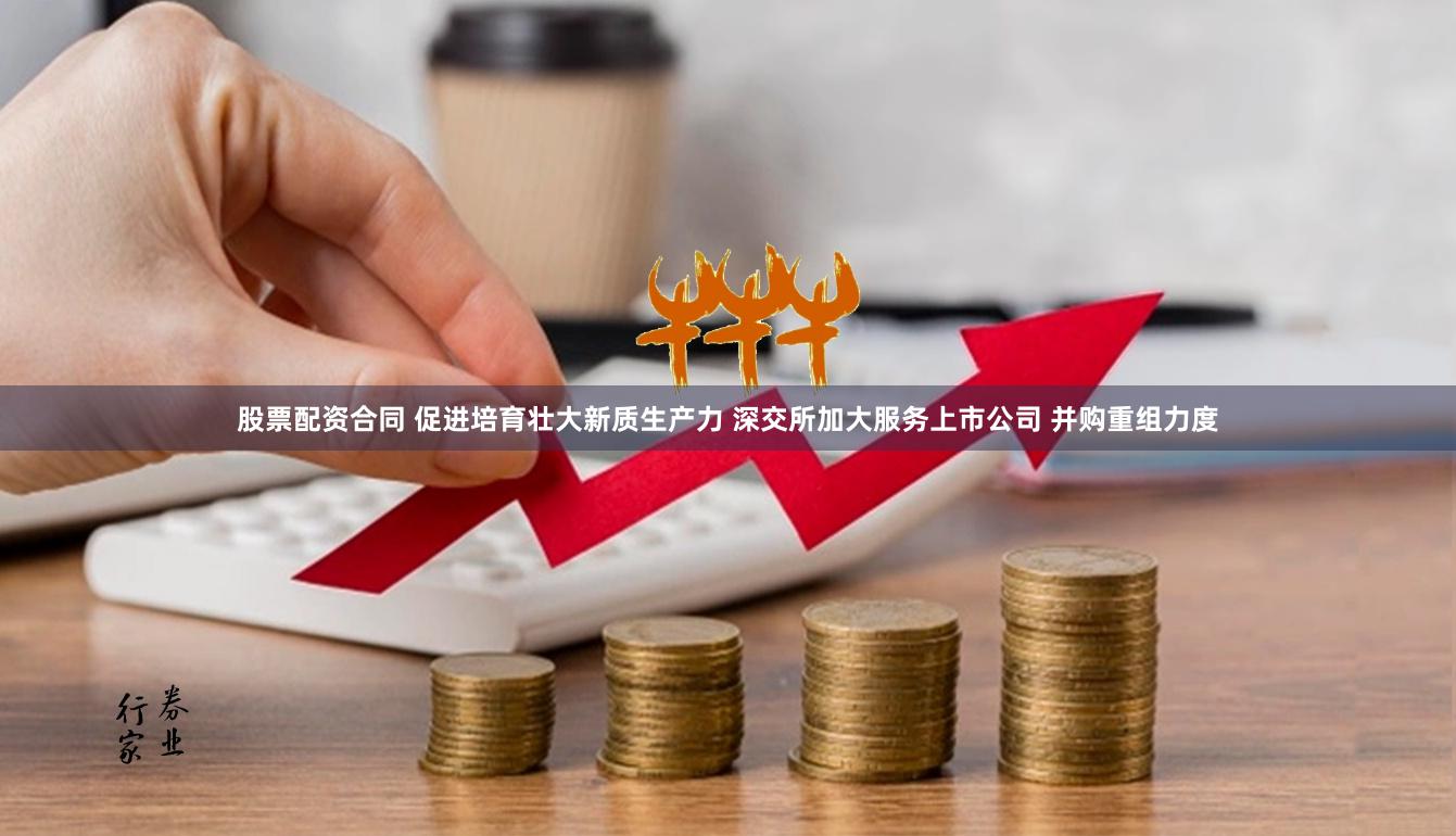 股票配资合同 促进培育壮大新质生产力 深交所加大服务上市公司 并购重组力度
