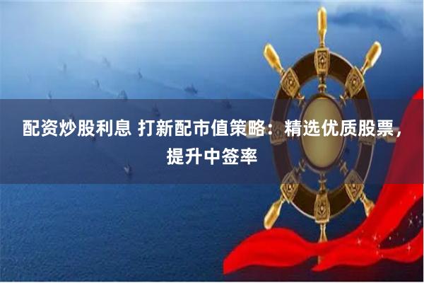 配资炒股利息 打新配市值策略：精选优质股票，提升中签率