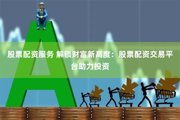 股票配资服务 解锁财富新高度：股票配资交易平台助力投资