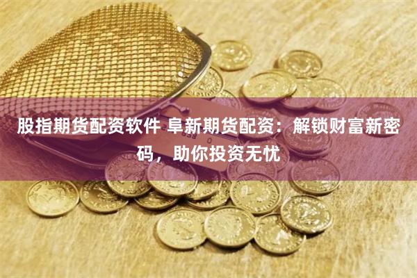 股指期货配资软件 阜新期货配资：解锁财富新密码，助你投资无忧