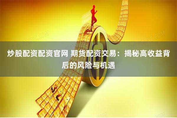 炒股配资配资官网 期货配资交易：揭秘高收益背后的风险与机遇