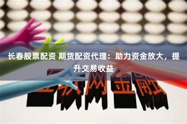 长春股票配资 期货配资代理：助力资金放大，提升交易收益