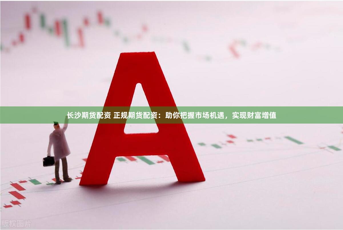 长沙期货配资 正规期货配资：助你把握市场机遇，实现财富增值