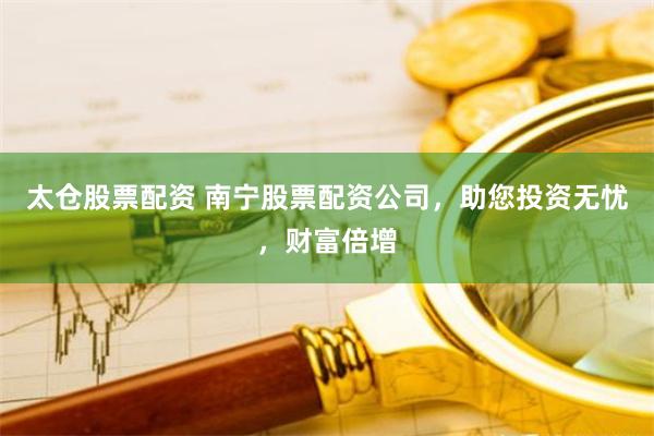 太仓股票配资 南宁股票配资公司，助您投资无忧，财富倍增