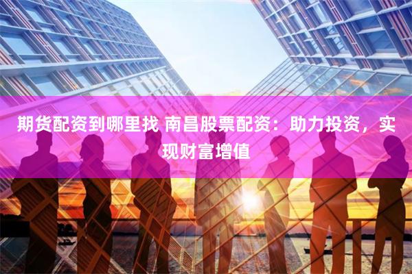 期货配资到哪里找 南昌股票配资：助力投资，实现财富增值