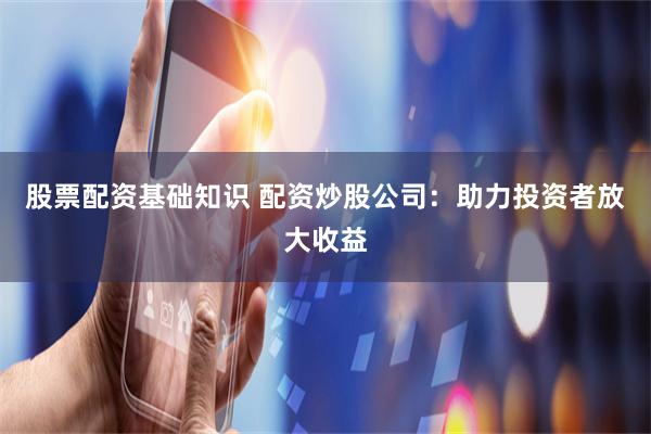 股票配资基础知识 配资炒股公司：助力投资者放大收益
