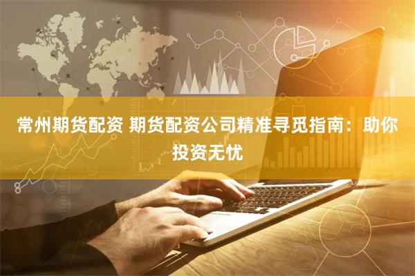 常州期货配资 期货配资公司精准寻觅指南：助你投资无忧