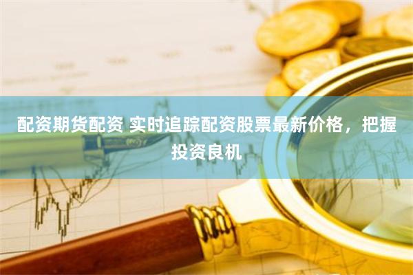 配资期货配资 实时追踪配资股票最新价格，把握投资良机