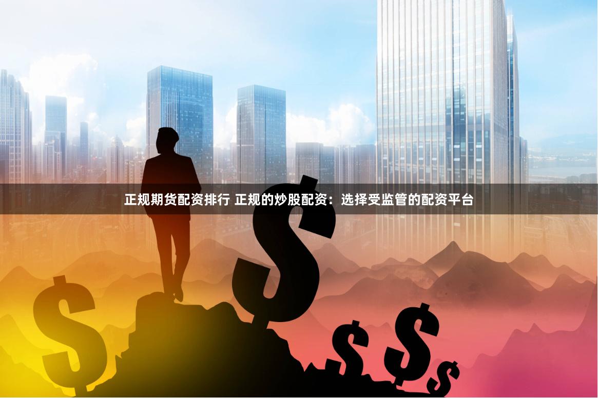 正规期货配资排行 正规的炒股配资：选择受监管的配资平台