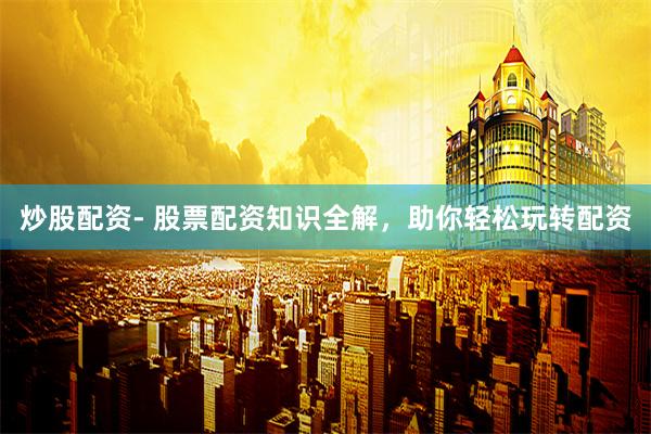 炒股配资- 股票配资知识全解，助你轻松玩转配资