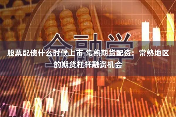 股票配债什么时候上市 常熟期货配资：常熟地区的期货杠杆融资机会