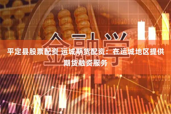 平定县股票配资 运城期货配资：在运城地区提供期货融资服务