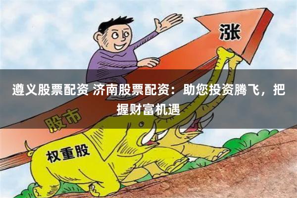 遵义股票配资 济南股票配资：助您投资腾飞，把握财富机遇