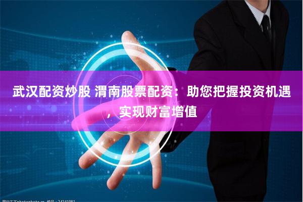 武汉配资炒股 渭南股票配资：助您把握投资机遇，实现财富增值