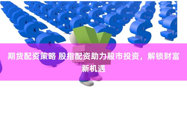 期货配资策略 股指配资助力股市投资，解锁财富新机遇