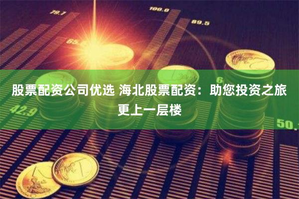 股票配资公司优选 海北股票配资：助您投资之旅更上一层楼