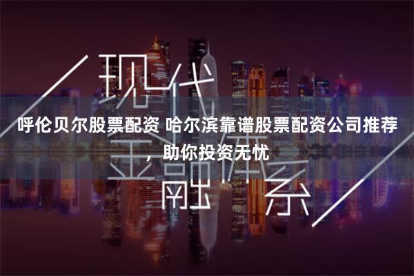 呼伦贝尔股票配资 哈尔滨靠谱股票配资公司推荐，助你投资无忧