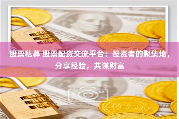 股票私募 股票配资交流平台：投资者的聚集地，分享经验，共谋财富