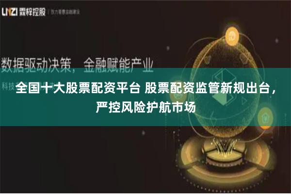 全国十大股票配资平台 股票配资监管新规出台，严控风险护航市场