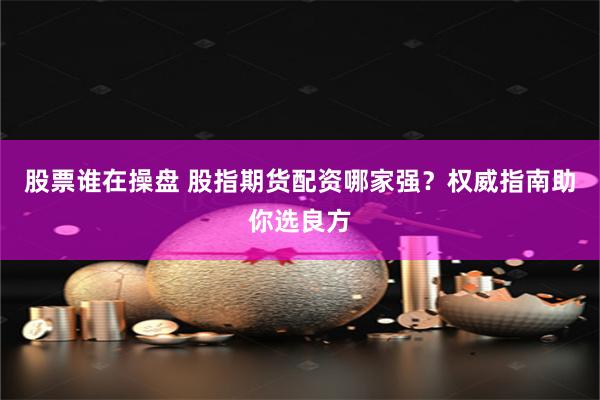 股票谁在操盘 股指期货配资哪家强？权威指南助你选良方