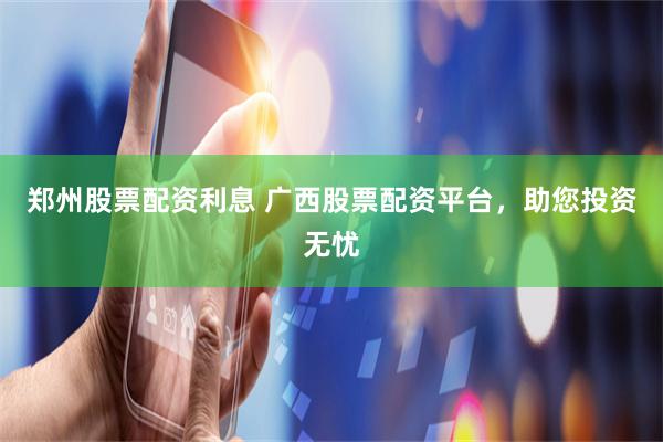 郑州股票配资利息 广西股票配资平台，助您投资无忧