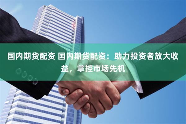 国内期货配资 国内期货配资：助力投资者放大收益，掌控市场先机