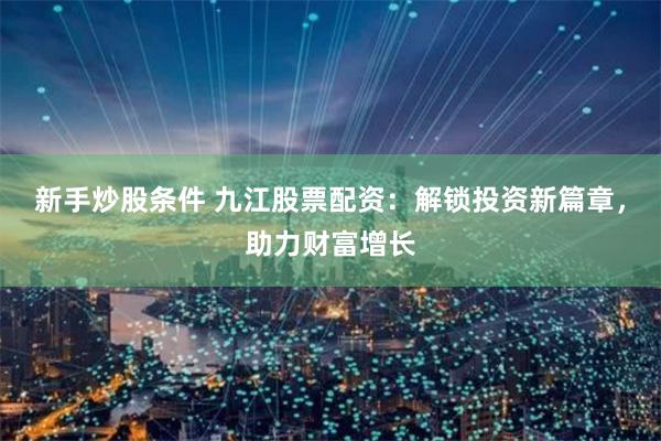 新手炒股条件 九江股票配资：解锁投资新篇章，助力财富增长