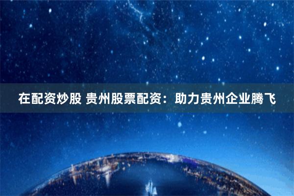 在配资炒股 贵州股票配资：助力贵州企业腾飞