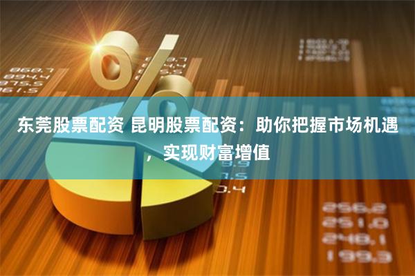 东莞股票配资 昆明股票配资：助你把握市场机遇，实现财富增值