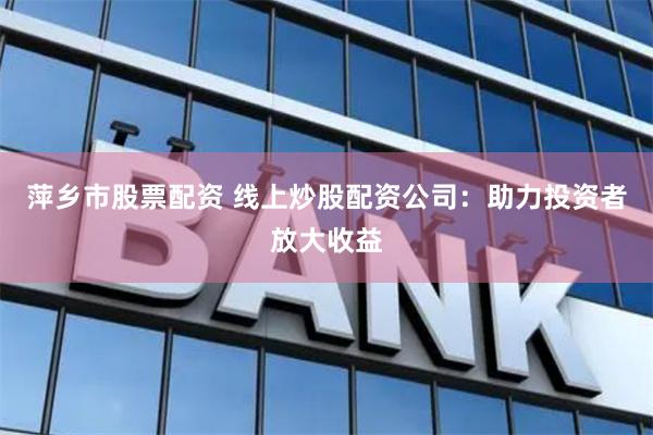 萍乡市股票配资 线上炒股配资公司：助力投资者放大收益