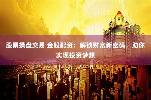 股票操盘交易 金股配资：解锁财富新密码，助你实现投资梦想