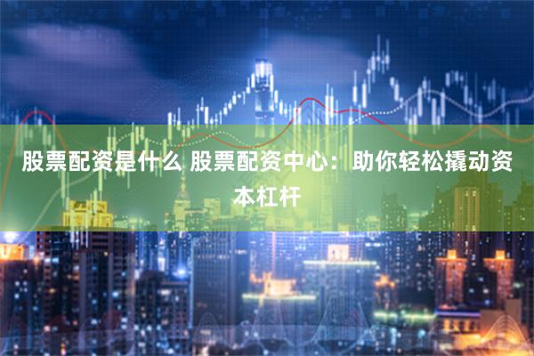 股票配资是什么 股票配资中心：助你轻松撬动资本杠杆