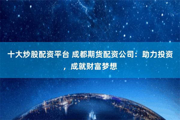 十大炒股配资平台 成都期货配资公司：助力投资，成就财富梦想