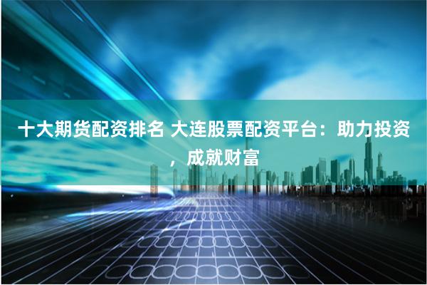 十大期货配资排名 大连股票配资平台：助力投资，成就财富