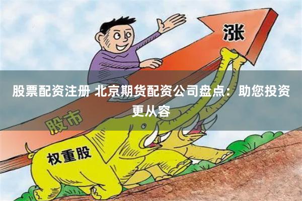股票配资注册 北京期货配资公司盘点：助您投资更从容