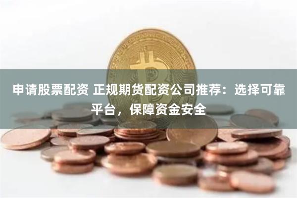 申请股票配资 正规期货配资公司推荐：选择可靠平台，保障资金安全