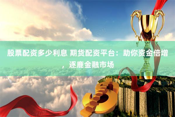 股票配资多少利息 期货配资平台：助你资金倍增，逐鹿金融市场