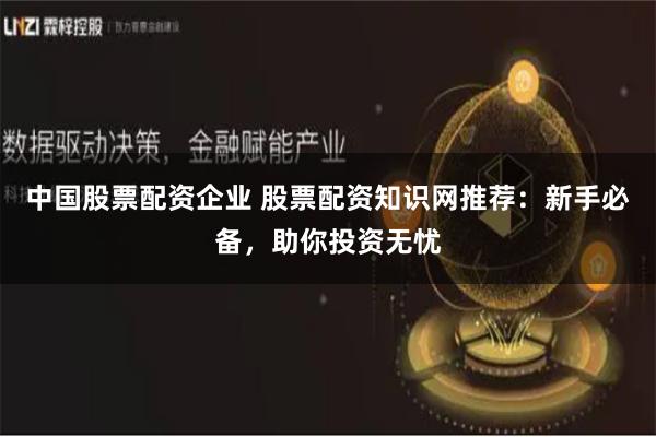 中国股票配资企业 股票配资知识网推荐：新手必备，助你投资无忧